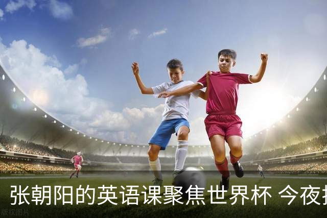 张朝阳的英语课聚焦世界杯 今夜揭幕分享文章干货满满
